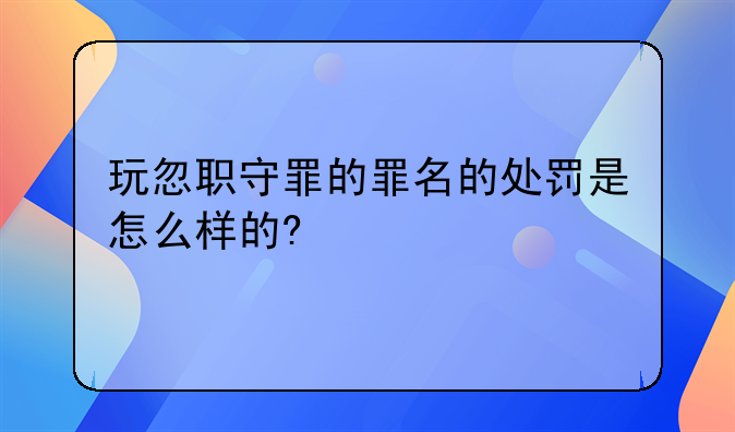 玩忽职守罪的罪名的处罚是怎么样的?