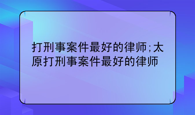 打刑事案件最好的律师;太原打刑事案件最好的律师