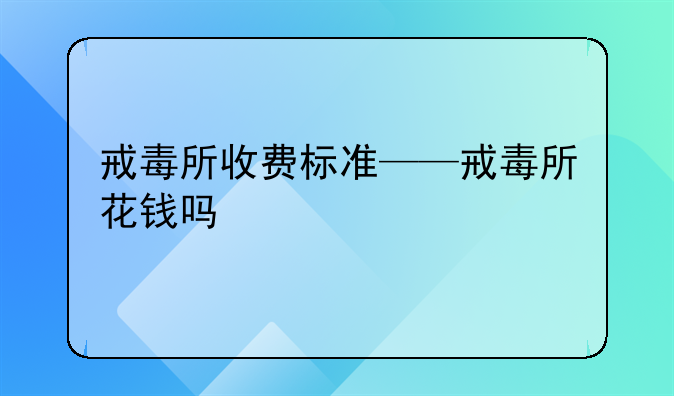 戒毒所收费标准——戒毒所花钱吗
