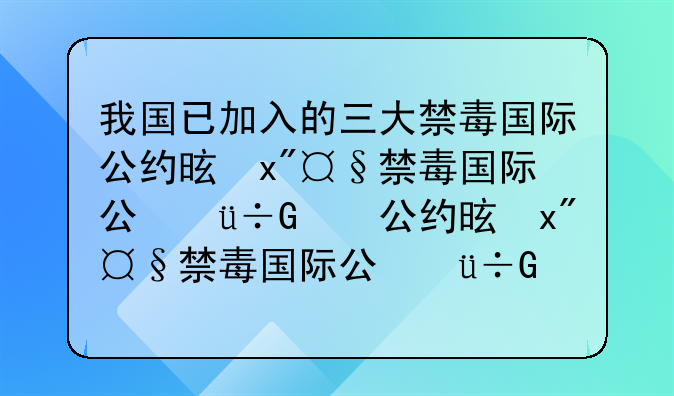 我国已加入的三大禁毒国际公约是—我国已经加入的三大禁毒国际公约是什么