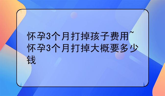 怀孕3个月打掉孩子费用~怀孕3个月打掉大概要多少钱
