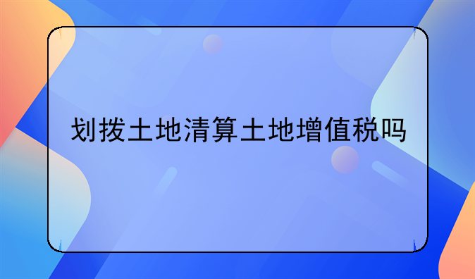划拨土地清算土地增值税吗