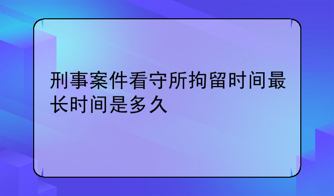 刑事案件看守所拘留时间最长时间是多久