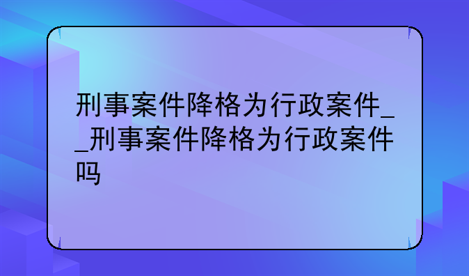 刑事案件降格为行政案件__刑事案件降格为行政案件吗