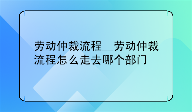 劳动仲裁流程__劳动仲裁流程怎么走去哪个部门