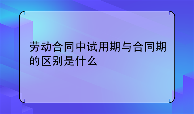 劳动合同中试用期与合同期的区别是什么