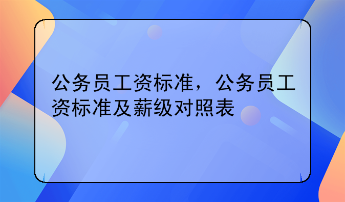 公务员工资标准，公务员工资标准及薪级对照表