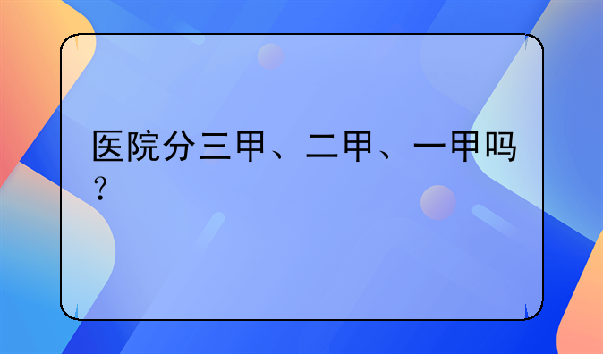 医院分三甲、二甲、一甲吗？