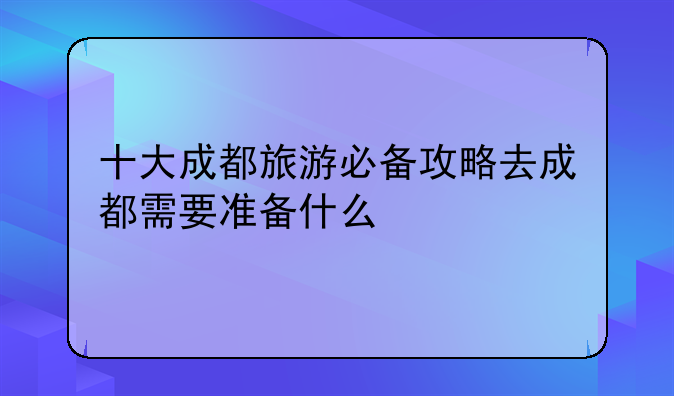 十大成都旅游必备攻略去成都需要准备什么