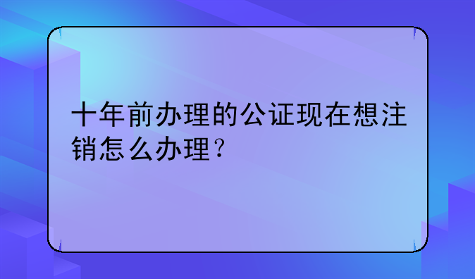 十年前办理的公证现在想注销怎么办理？
