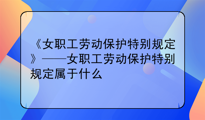 《女职工劳动保护特别规定》——女职工劳动保护特别规定属于什么